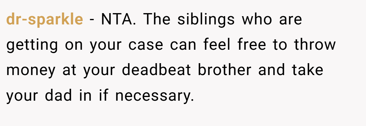 dr-sparkle − NTA. The siblings who are getting on your case can feel free to throw money at your deadbeat brother and take your dad in if necessary.