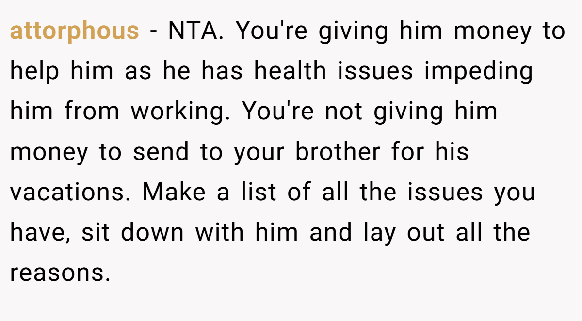 attorphous − NTA. You're giving him money to help him as he has health issues impeding him from working. You're not giving him money to send to your brother for his vacations. Make a list of all the issues you have, sit down with him and lay out all the reasons.