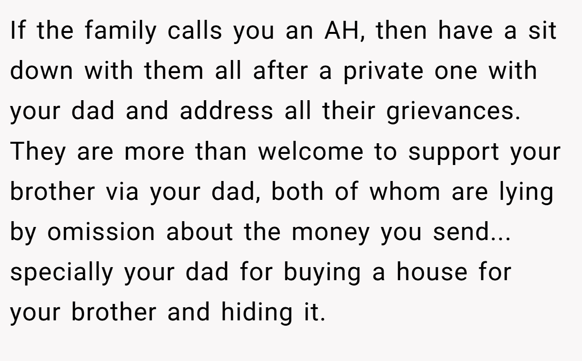 If the family calls you an AH, then have a sit down with them all after a private one with your dad and address all their grievances. They are more than welcome to support your brother via your dad, both of whom are lying by omission about the money you send... specially your dad for buying a house for your brother and hiding it.