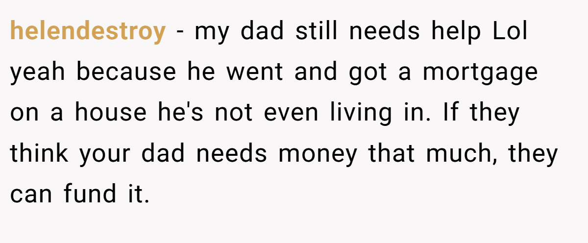 helendestroy − my dad still needs help Lol yeah because he went and got a mortgage on a house he's not even living in. If they think your dad needs money that much, they can fund it.