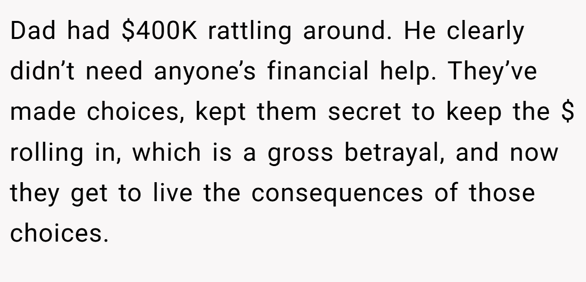 Dad had $400K rattling around. He clearly didn’t need anyone’s financial help. They’ve made choices, kept them secret to keep the $ rolling in, which is a gross betrayal, and now they get to live the consequences of those choices.