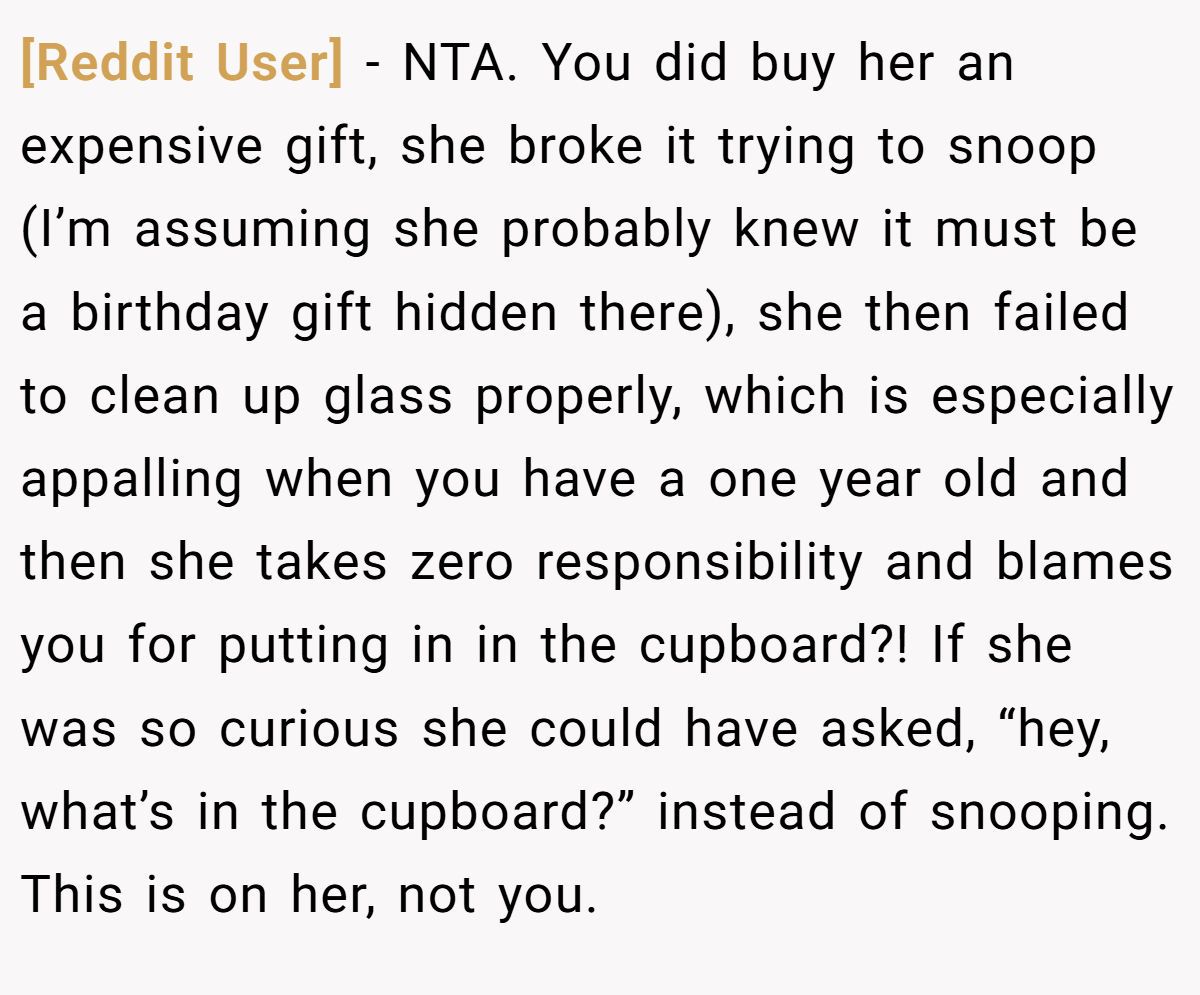 [Reddit User] − NTA. You did buy her an expensive gift, she broke it trying to snoop (I’m assuming she probably knew it must be a birthday gift hidden there), she then failed to clean up glass properly, which is especially appalling when you have a one year old and then she takes zero responsibility and blames you for putting in in the cupboard?! If she was so curious she could have asked, “hey, what’s in the cupboard?” instead of snooping. This is on her, not you.