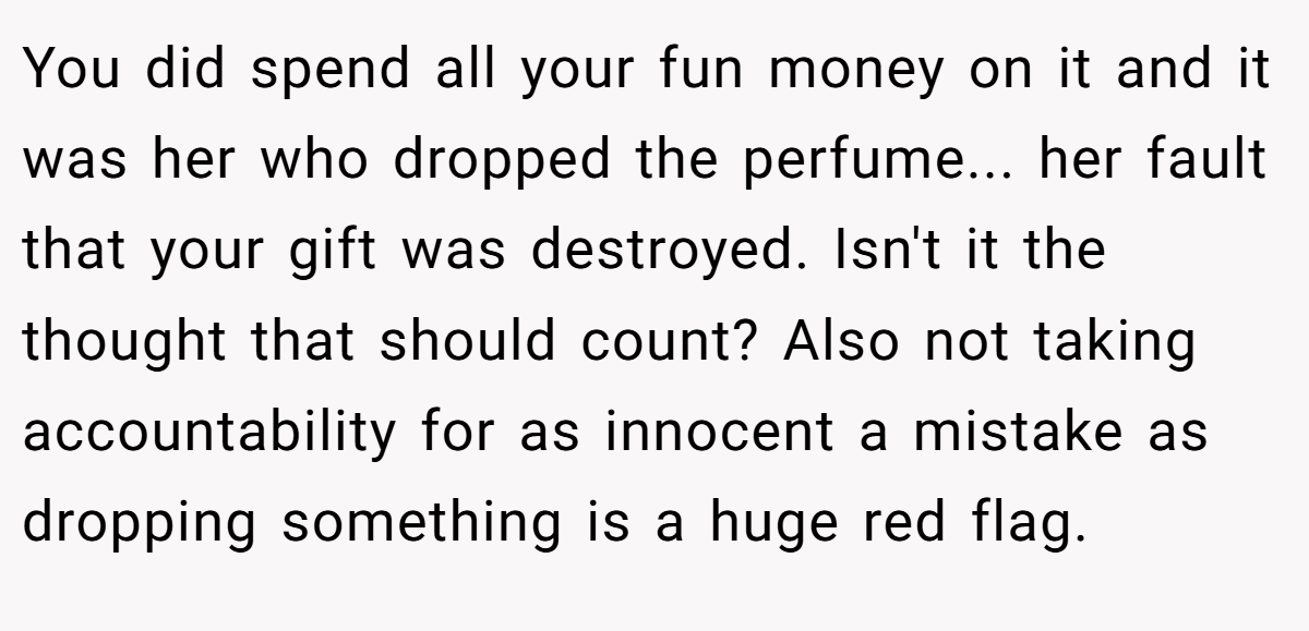 You did spend all your fun money on it and it was her who dropped the perfume... her fault that your gift was destroyed. Isn't it the thought that should count? Also not taking accountability for as innocent a mistake as dropping something is a huge red flag.