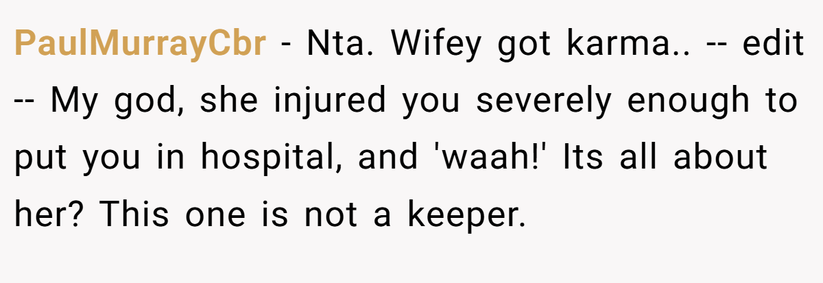 PaulMurrayCbr − Nta. Wifey got karma.. -- edit -- My god, she injured you severely enough to put you in hospital, and 'waah!' Its all about her? This one is not a keeper.