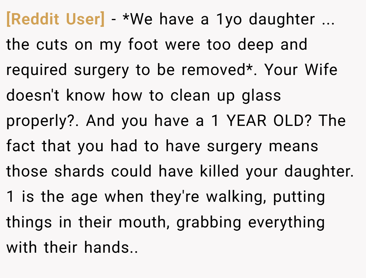 [Reddit User] − *We have a 1yo daughter ... the cuts on my foot were too deep and required surgery to be removed*. Your Wife doesn't know how to clean up glass properly?. And you have a 1 YEAR OLD? The fact that you had to have surgery means those shards could have killed your daughter. 1 is the age when they're walking, putting things in their mouth, grabbing everything with their hands..