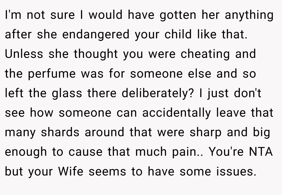 I'm not sure I would have gotten her anything after she endangered your child like that. Unless she thought you were cheating and the perfume was for someone else and so left the glass there deliberately? I just don't see how someone can accidentally leave that many shards around that were sharp and big enough to cause that much pain.. You're NTA but your Wife seems to have some issues.