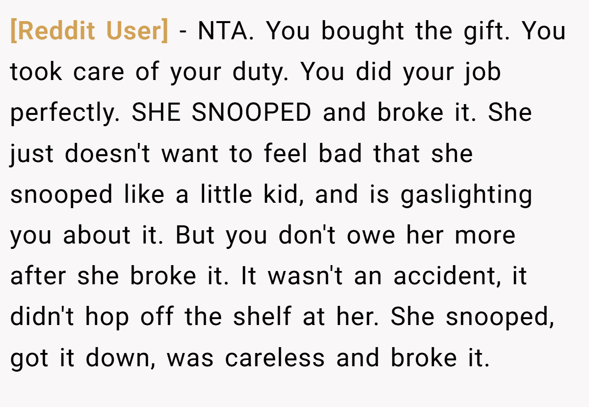 [Reddit User] − NTA. You bought the gift. You took care of your duty. You did your job perfectly. SHE SNOOPED and broke it. She just doesn't want to feel bad that she snooped like a little kid, and is gaslighting you about it. But you don't owe her more after she broke it. It wasn't an accident, it didn't hop off the shelf at her. She snooped, got it down, was careless and broke it.