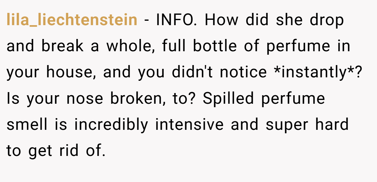 lila_liechtenstein − INFO. How did she drop and break a whole, full bottle of perfume in your house, and you didn't notice *instantly*? Is your nose broken, to? Spilled perfume smell is incredibly intensive and super hard to get rid of.