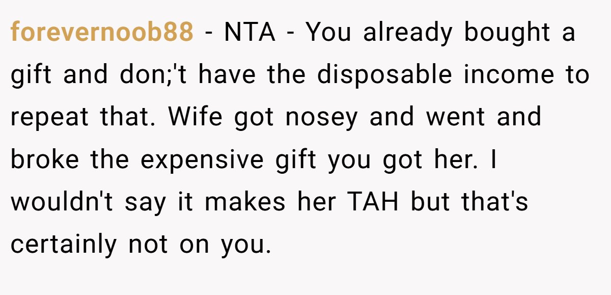 forevernoob88 − NTA - You already bought a gift and don;'t have the disposable income to repeat that. Wife got nosey and went and broke the expensive gift you got her. I wouldn't say it makes her TAH but that's certainly not on you.