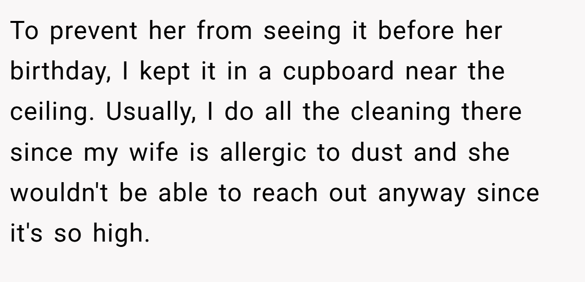 To prevent her from seeing it before her birthday, I kept it in a cupboard near the ceiling. Usually, I do all the cleaning there since my wife is allergic to dust and she wouldn't be able to reach out anyway since it's so high.