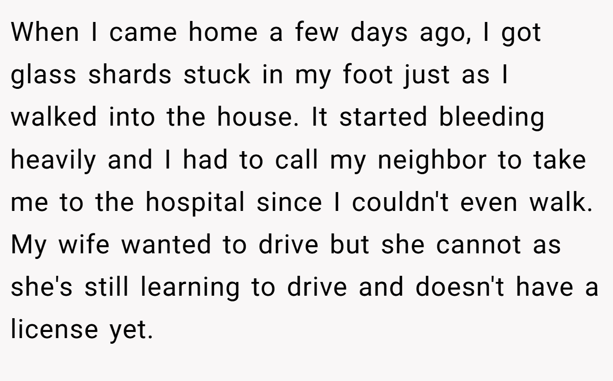 When I came home a few days ago, I got glass shards stuck in my foot just as I walked into the house. It started bleeding heavily and I had to call my neighbor to take me to the hospital since I couldn't even walk. My wife wanted to drive but she cannot as she's still learning to drive and doesn't have a license yet.
