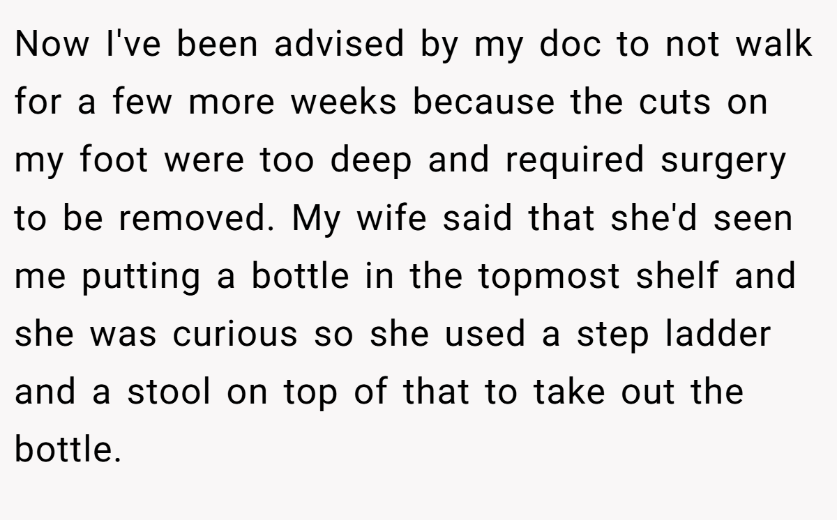 Now I've been advised by my doc to not walk for a few more weeks because the cuts on my foot were too deep and required surgery to be removed. My wife said that she'd seen me putting a bottle in the topmost shelf and she was curious so she used a step ladder and a stool on top of that to take out the bottle.