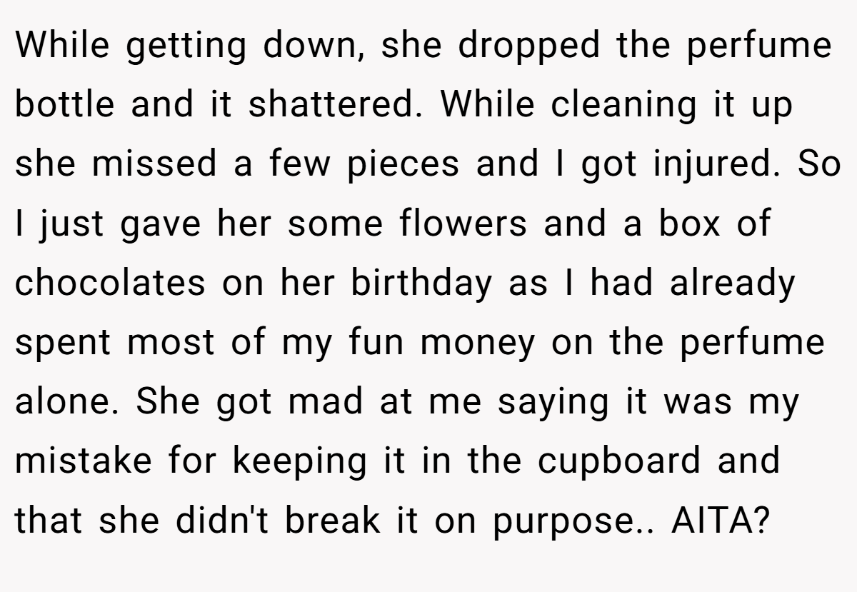 While getting down, she dropped the perfume bottle and it shattered. While cleaning it up she missed a few pieces and I got injured. So I just gave her some flowers and a box of chocolates on her birthday as I had already spent most of my fun money on the perfume alone. She got mad at me saying it was my mistake for keeping it in the cupboard and that she didn't break it on purpose.. AITA?