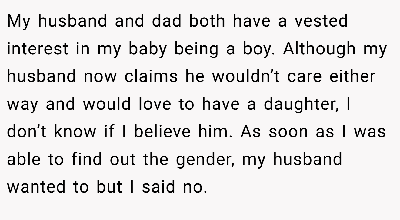 My husband and dad both have a vested interest in my baby being a boy. Although my husband now claims he wouldn’t care either way and would love to have a daughter, I don’t know if I believe him. As soon as I was able to find out the gender, my husband wanted to but I said no.