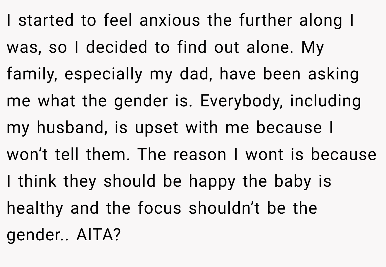 I started to feel anxious the further along I was, so I decided to find out alone. My family, especially my dad, have been asking me what the gender is. Everybody, including my husband, is upset with me because I won’t tell them. The reason I wont is because I think they should be happy the baby is healthy and the focus shouldn’t be the gender.. AITA?