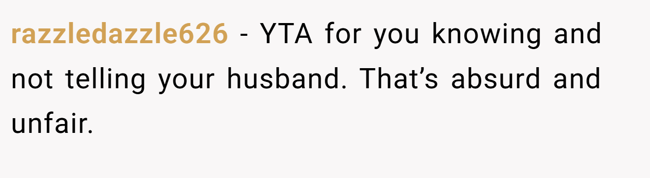 razzledazzle626 - YTA for you knowing and not telling your husband. That’s absurd and unfair.