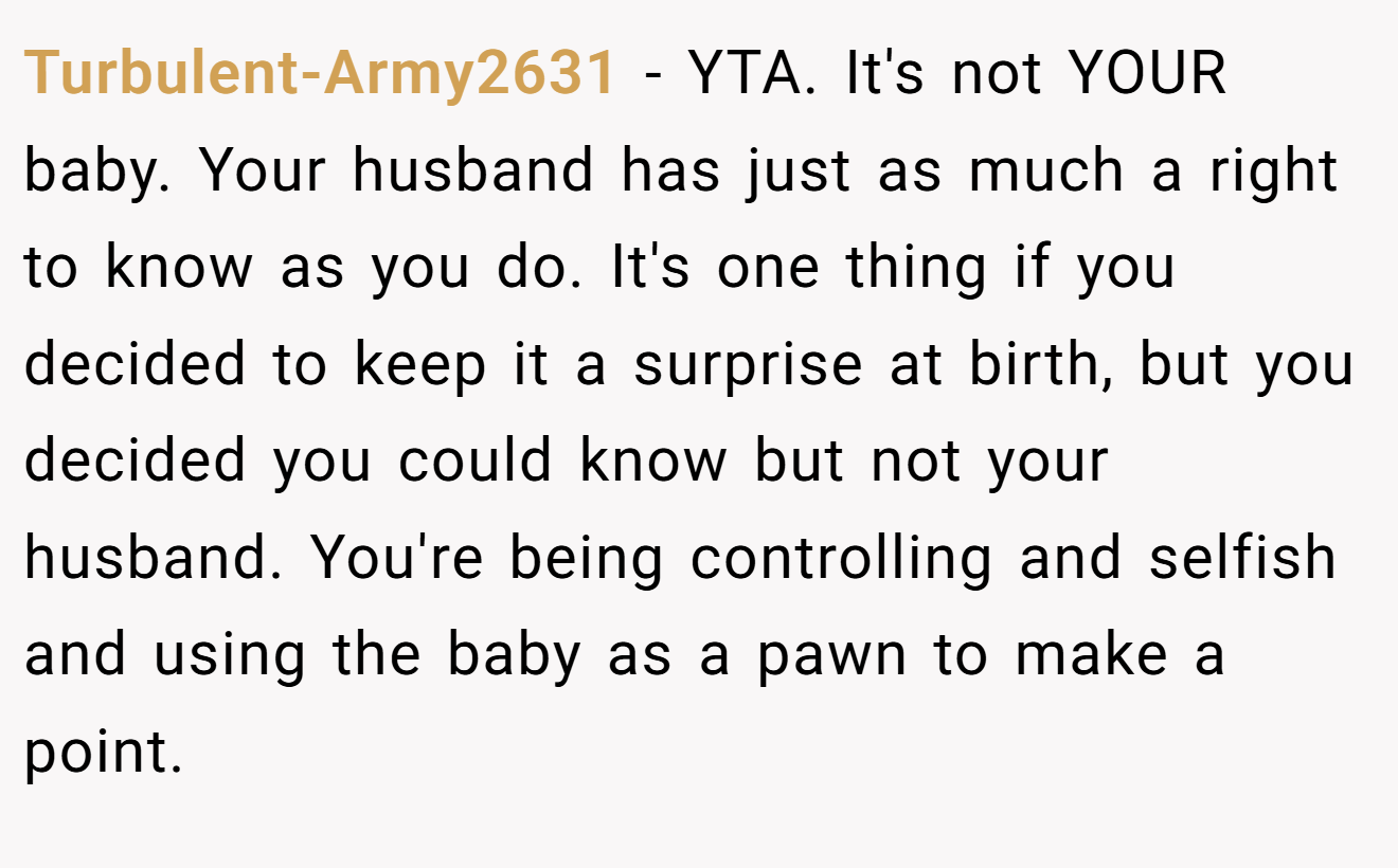 Turbulent-Army2631 - YTA. It's not YOUR baby. Your husband has just as much a right to know as you do. It's one thing if you decided to keep it a surprise at birth, but you decided you could know but not your husband. You're being controlling and selfish and using the baby as a pawn to make a point.