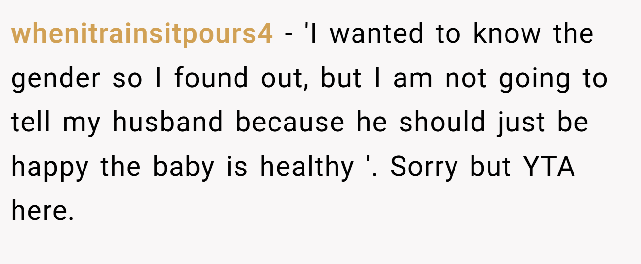 whenitrainsitpours4 - 'I wanted to know the gender so I found out, but I am not going to tell my husband because he should just be happy the baby is healthy '. Sorry but YTA here.