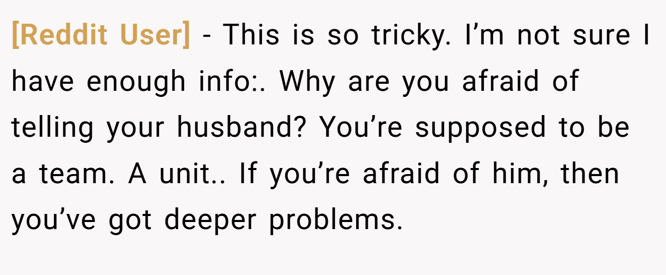 [Reddit User] - This is so tricky. I’m not sure I have enough info:. Why are you afraid of telling your husband? You’re supposed to be a team. A unit.. If you’re afraid of him, then you’ve got deeper problems.