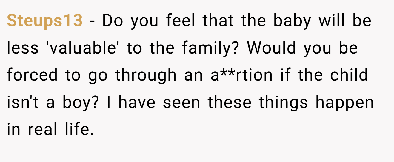 Steups13 - Do you feel that the baby will be less 'valuable' to the family? Would you be forced to go through an a**rtion if the child isn't a boy? I have seen these things happen in real life.
