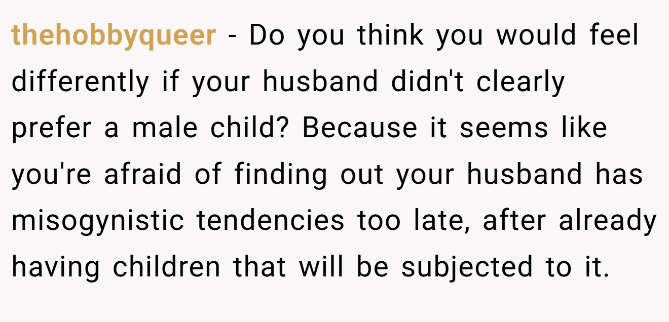 thehobbyqueer - Do you think you would feel differently if your husband didn't clearly prefer a male child? Because it seems like you're afraid of finding out your husband has misogynistic tendencies too late, after already having children that will be subjected to it.