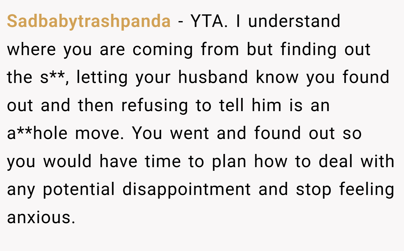 Sadbabytrashpanda - YTA. I understand where you are coming from but finding out the s**, letting your husband know you found out and then refusing to tell him is an a**hole move. You went and found out so you would have time to plan how to deal with any potential disappointment and stop feeling anxious.