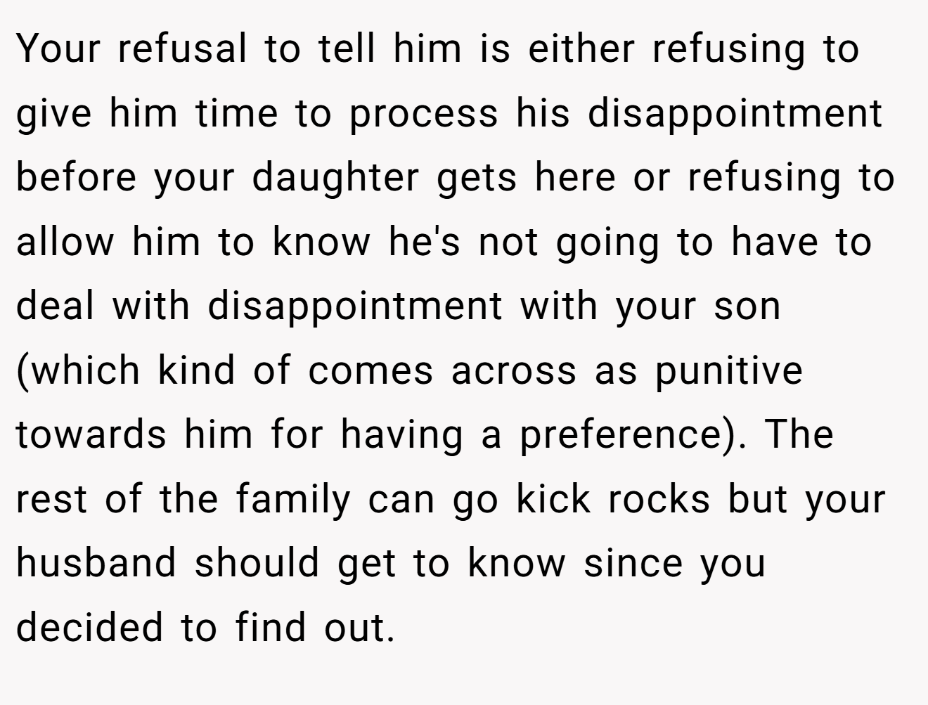 Your refusal to tell him is either refusing to give him time to process his disappointment before your daughter gets here or refusing to allow him to know he's not going to have to deal with disappointment with your son (which kind of comes across as punitive towards him for having a preference). The rest of the family can go kick rocks but your husband should get to know since you decided to find out.