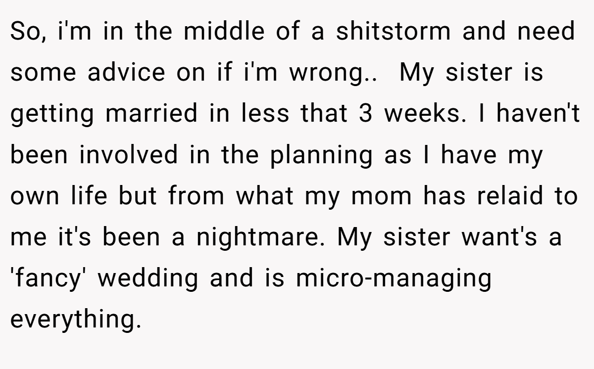 So, i'm in the middle of a shitstorm and need some advice on if i'm wrong.. ​ My sister is getting married in less that 3 weeks. I haven't been involved in the planning as I have my own life but from what my mom has relaid to me it's been a nightmare. My sister want's a 'fancy' wedding and is micro-managing everything.