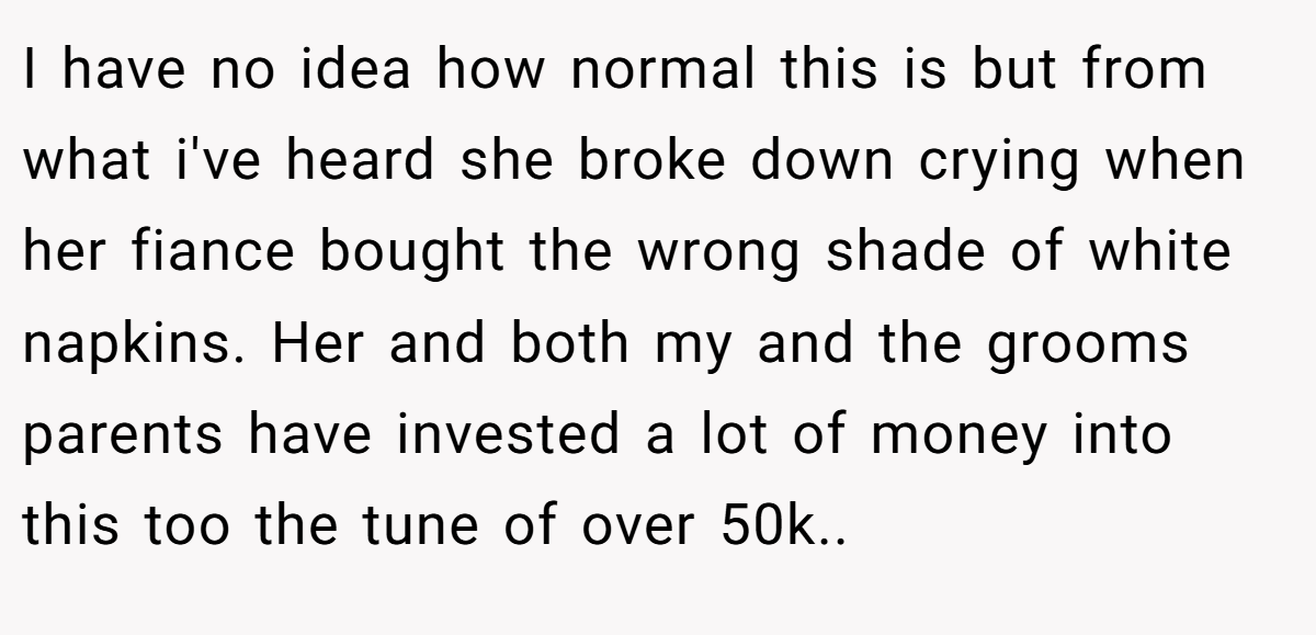 I have no idea how normal this is but from what i've heard she broke down crying when her fiance bought the wrong shade of white napkins. Her and both my and the grooms parents have invested a lot of money into this too the tune of over 50k.. ​