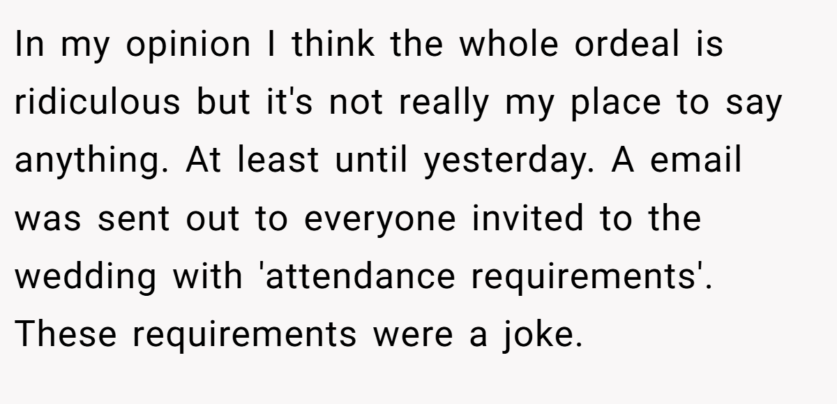 In my opinion I think the whole ordeal is ridiculous but it's not really my place to say anything. At least until yesterday. A email was sent out to everyone invited to the wedding with 'attendance requirements'. These requirements were a joke.