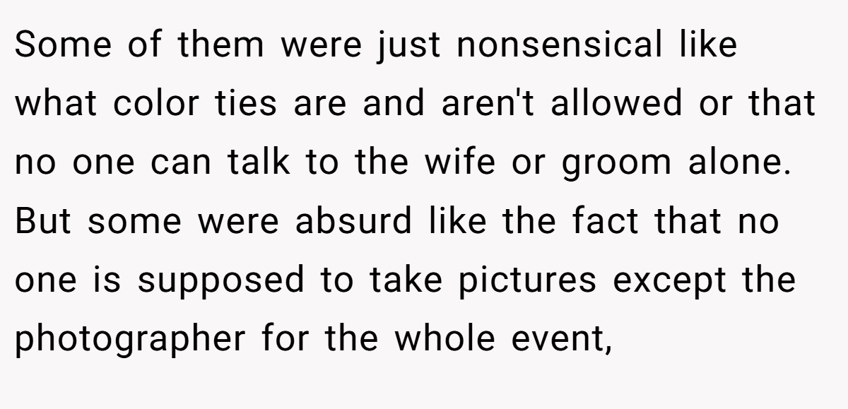 Some of them were just nonsensical like what color ties are and aren't allowed or that no one can talk to the wife or groom alone. But some were absurd like the fact that no one is supposed to take pictures except the photographer for the whole event,