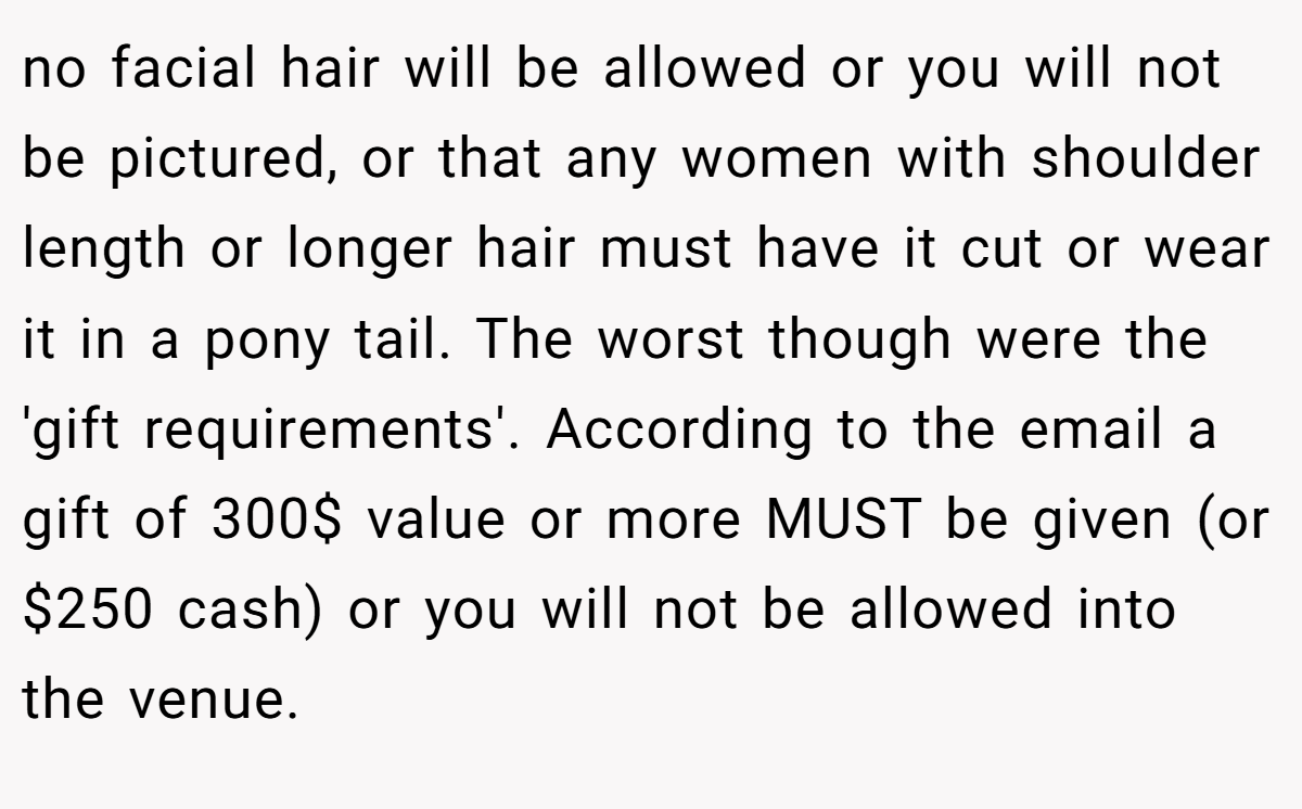 no facial hair will be allowed or you will not be pictured, or that any women with shoulder length or longer hair must have it cut or wear it in a pony tail. The worst though were the 'gift requirements'. According to the email a gift of 300$ value or more MUST be given (or $250 cash) or you will not be allowed into the venue.