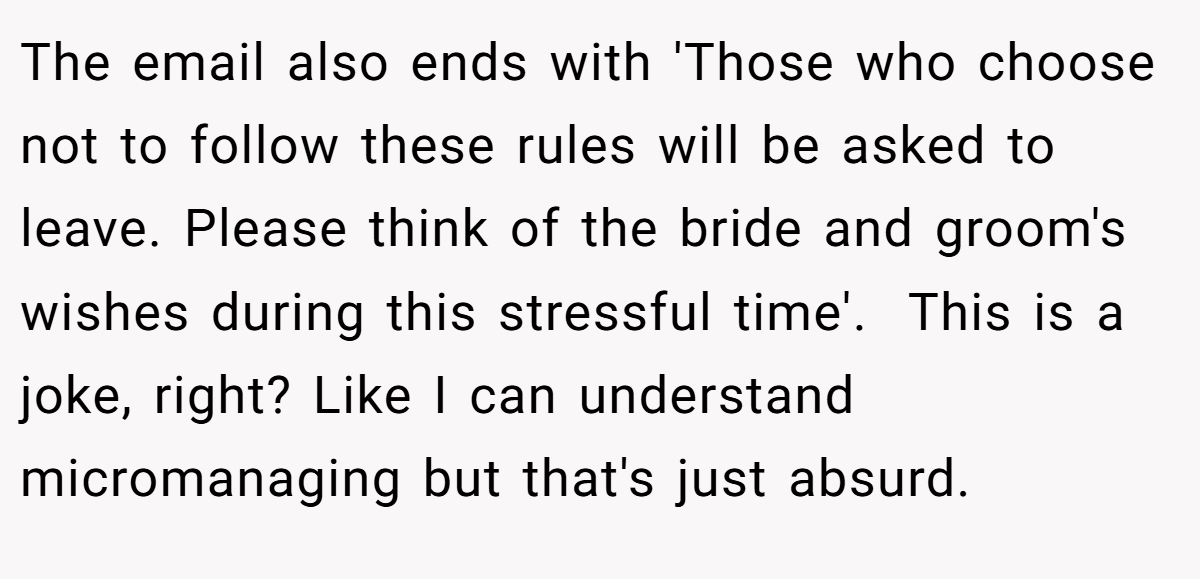 The email also ends with 'Those who choose not to follow these rules will be asked to leave. Please think of the bride and groom's wishes during this stressful time'. ​ This is a joke, right? Like I can understand micromanaging but that's just absurd.