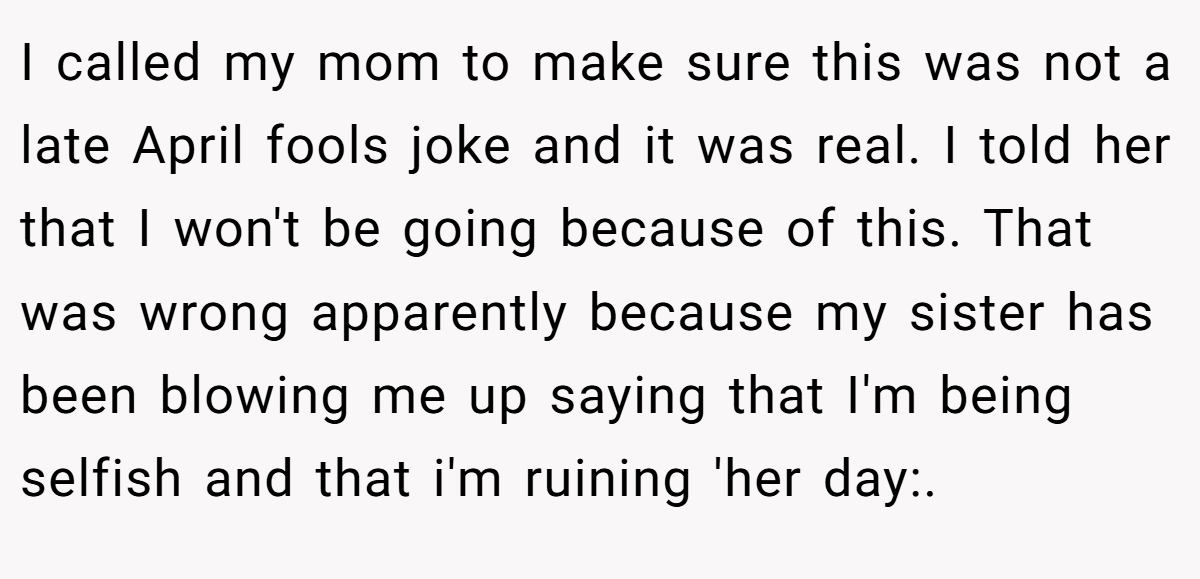 I called my mom to make sure this was not a late April fools joke and it was real. I told her that I won't be going because of this. That was wrong apparently because my sister has been blowing me up saying that I'm being selfish and that i'm ruining 'her day:.