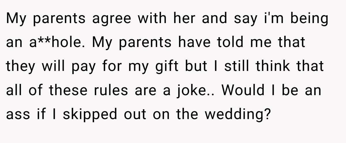 My parents agree with her and say i'm being an a**hole. My parents have told me that they will pay for my gift but I still think that all of these rules are a joke.. Would I be an ass if I skipped out on the wedding?