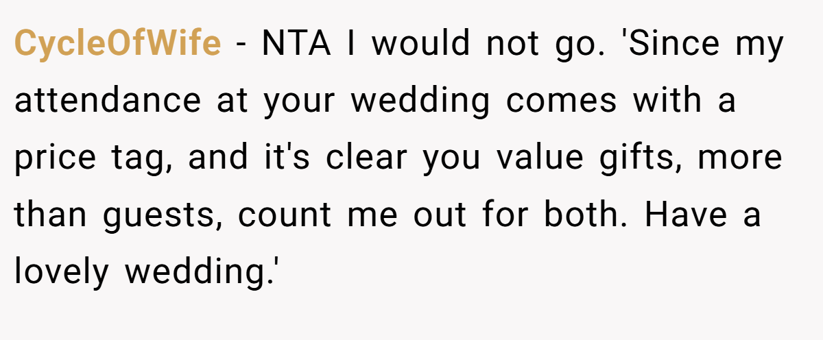 CycleOfWife - NTA I would not go. 'Since my attendance at your wedding comes with a price tag, and it's clear you value gifts, more than guests, count me out for both. Have a lovely wedding.'