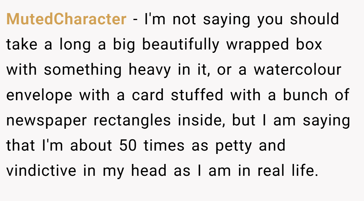 MutedCharacter - I'm not saying you should take a long a big beautifully wrapped box with something heavy in it, or a watercolour envelope with a card stuffed with a bunch of newspaper rectangles inside, but I am saying that I'm about 50 times as petty and vindictive in my head as I am in real life.