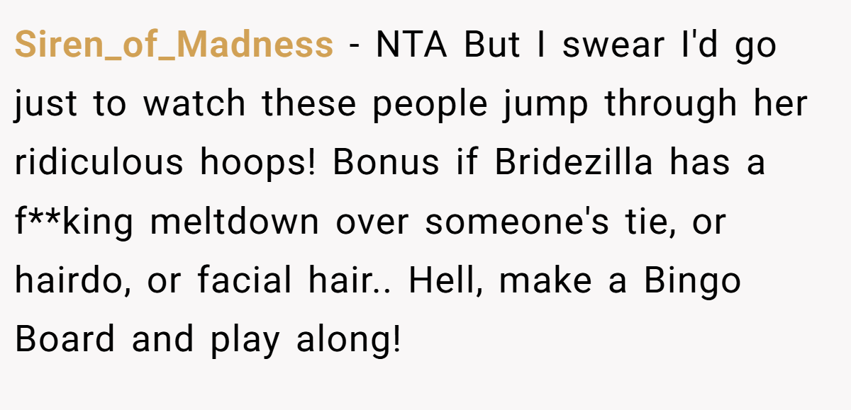 Siren_of_Madness - NTA But I swear I'd go just to watch these people jump through her ridiculous hoops! Bonus if Bridezilla has a f**king meltdown over someone's tie, or hairdo, or facial hair.. Hell, make a Bingo Board and play along!