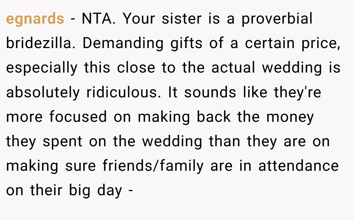 egnards - NTA. Your sister is a proverbial bridezilla. Demanding gifts of a certain price, especially this close to the actual wedding is absolutely ridiculous. It sounds like they're more focused on making back the money they spent on the wedding than they are on making sure friends/family are in attendance on their big day -