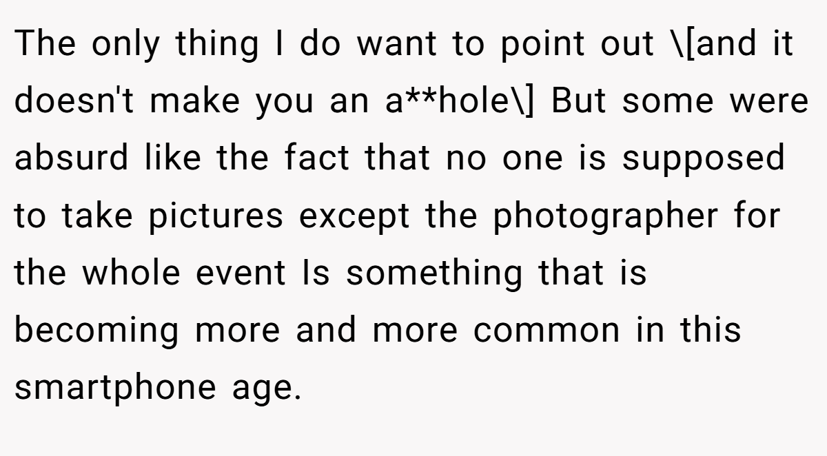 The only thing I do want to point out \[and it doesn't make you an a**hole\] But some were absurd like the fact that no one is supposed to take pictures except the photographer for the whole event Is something that is becoming more and more common in this smartphone age.