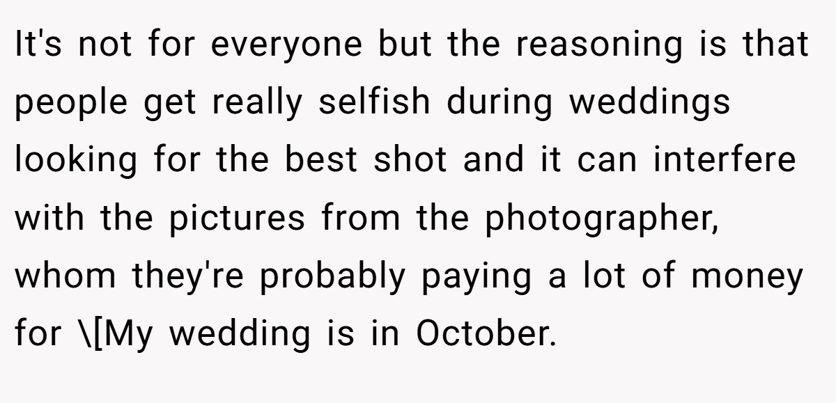 It's not for everyone but the reasoning is that people get really selfish during weddings looking for the best shot and it can interfere with the pictures from the photographer, whom they're probably paying a lot of money for \[My wedding is in October.