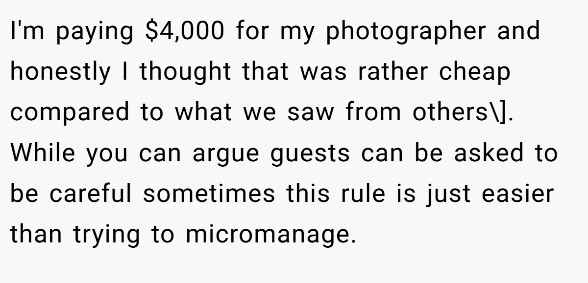 I'm paying $4,000 for my photographer and honestly I thought that was rather cheap compared to what we saw from others\]. While you can argue guests can be asked to be careful sometimes this rule is just easier than trying to micromanage.