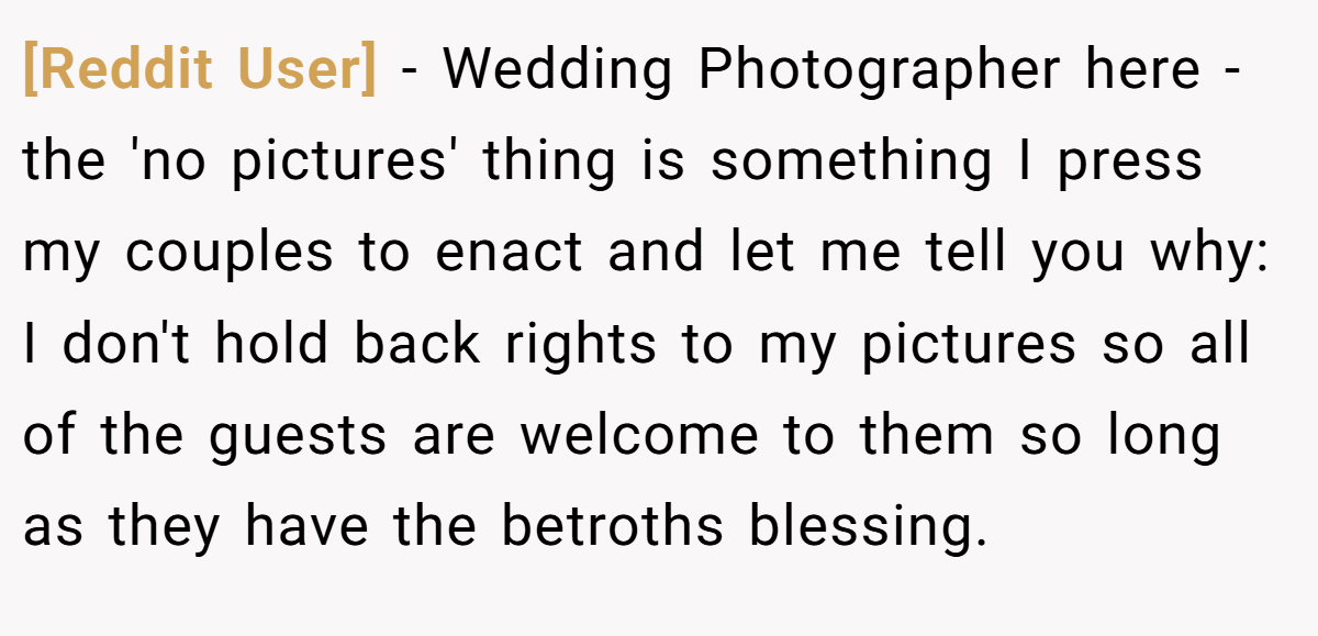 [Reddit User] - Wedding Photographer here - the 'no pictures' thing is something I press my couples to enact and let me tell you why: I don't hold back rights to my pictures so all of the guests are welcome to them so long as they have the betroths blessing.