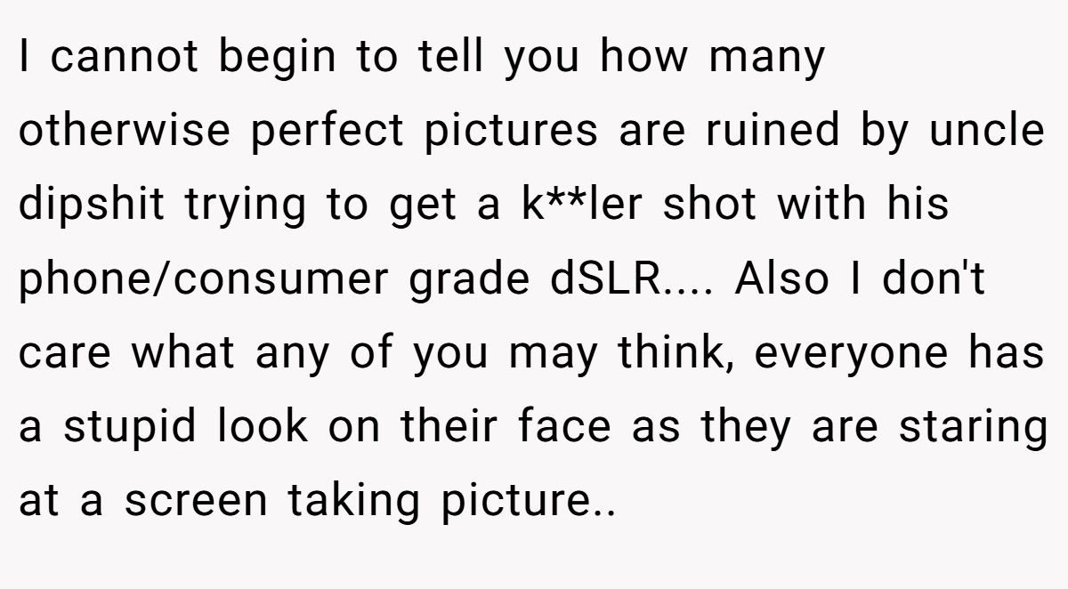 I cannot begin to tell you how many otherwise perfect pictures are ruined by uncle dipshit trying to get a k**ler shot with his phone/consumer grade dSLR.... Also I don't care what any of you may think, everyone has a stupid look on their face as they are staring at a screen taking picture.. ​