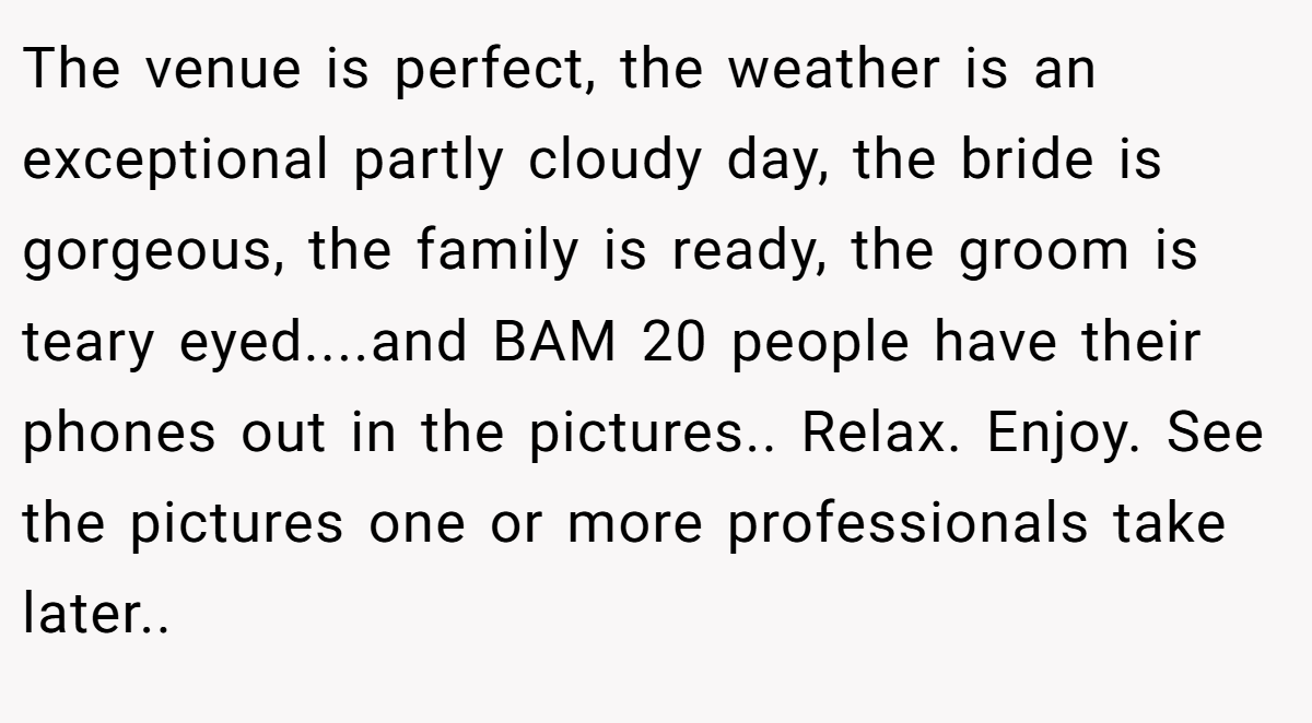 The venue is perfect, the weather is an exceptional partly cloudy day, the bride is gorgeous, the family is ready, the groom is teary eyed....and BAM 20 people have their phones out in the pictures.. Relax. Enjoy. See the pictures one or more professionals take later.. ​