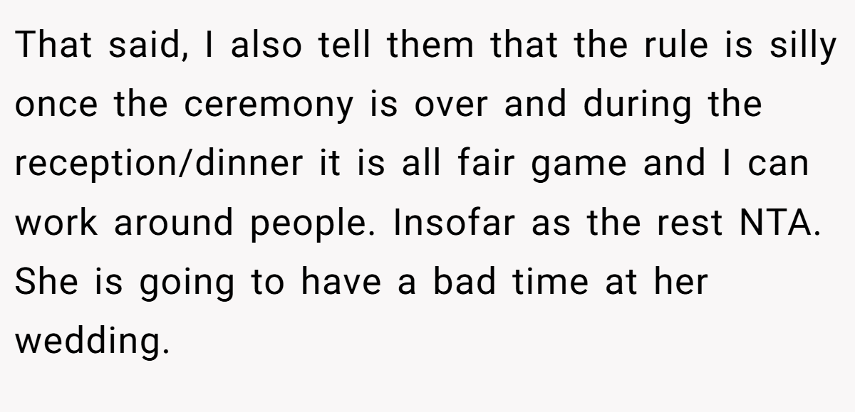 That said, I also tell them that the rule is silly once the ceremony is over and during the reception/dinner it is all fair game and I can work around people. Insofar as the rest NTA. She is going to have a bad time at her wedding.