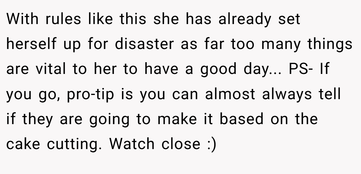 With rules like this she has already set herself up for disaster as far too many things are vital to her to have a good day... PS- If you go, pro-tip is you can almost always tell if they are going to make it based on the cake cutting. Watch close :)