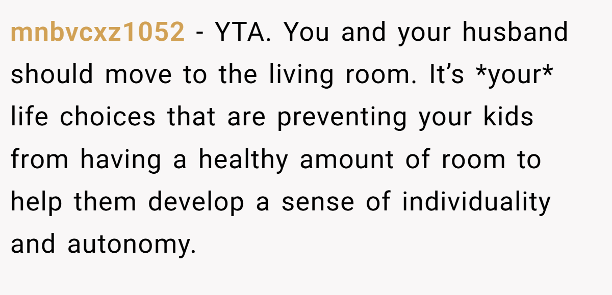 mnbvcxz1052 − YTA. You and your husband should move to the living room. It’s *your* life choices that are preventing your kids from having a healthy amount of room to help them develop a sense of individuality and autonomy.