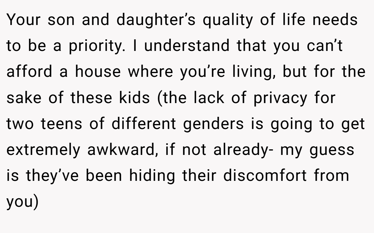 Your son and daughter’s quality of life needs to be a priority. I understand that you can’t afford a house where you’re living, but for the sake of these kids (the lack of privacy for two teens of different genders is going to get extremely awkward, if not already- my guess is they’ve been hiding their discomfort from you)