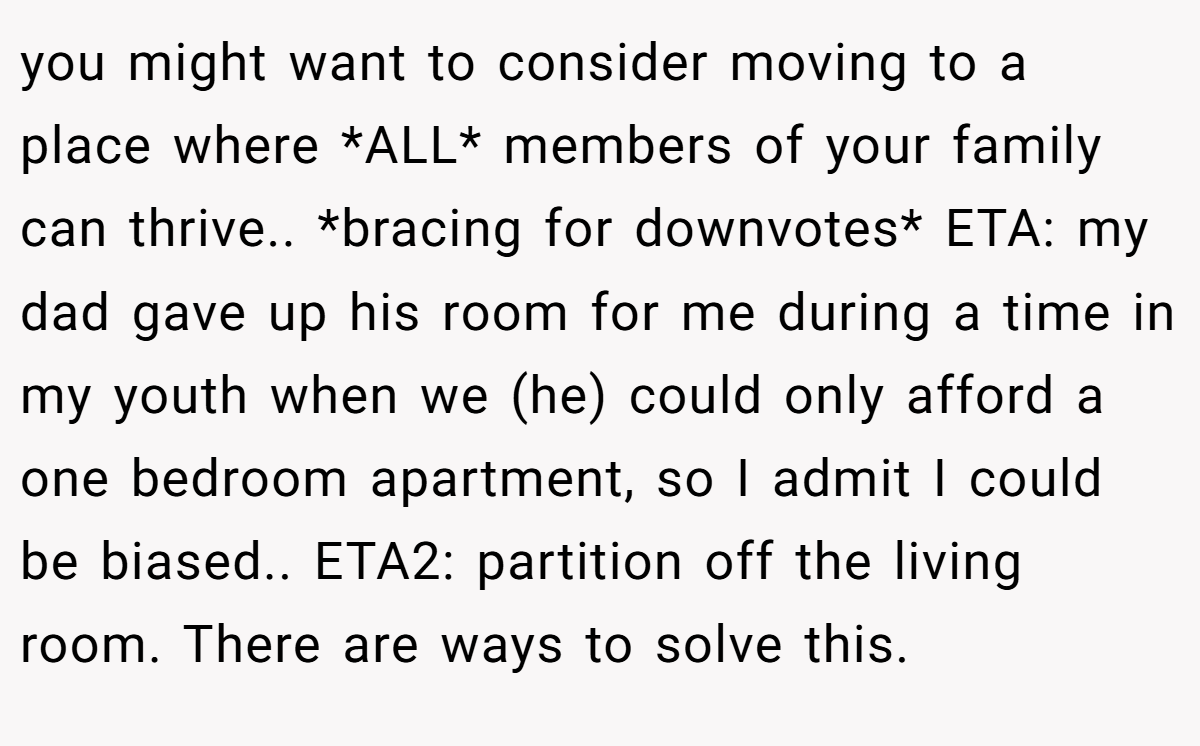 you might want to consider moving to a place where *ALL* members of your family can thrive.. *bracing for downvotes* ETA: my dad gave up his room for me during a time in my youth when we (he) could only afford a one bedroom apartment, so I admit I could be biased.. ETA2: partition off the living room. There are ways to solve this.